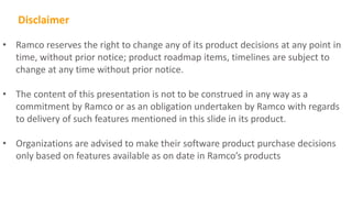 • Ramco reserves the right to change any of its product decisions at any point in
time, without prior notice; product roadmap items, timelines are subject to
change at any time without prior notice.
• The content of this presentation is not to be construed in any way as a
commitment by Ramco or as an obligation undertaken by Ramco with regards
to delivery of such features mentioned in this slide in its product.
• Organizations are advised to make their software product purchase decisions
only based on features available as on date in Ramco’s products
Disclaimer
 