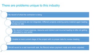 © Ramco Systems www.ramco.com
There are problems unique to this industry
No record of what the contractor is doing
All procurements are not integrated. Different projects ordering same material again leading
to loss on rate
No record of travel expense, resource and indirect cost incurred leading to bills not getting
allocated to cost center
Unable to track current stage of the project with no proper data for review meeting
RA bill record is a real mammoth task. No Record where payment made and where adjusted
 
