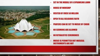 - SET IN THE MIDDLE OF A SPRAWLING LAWN
- HOUSE OF WORSHIP
- VISITED BY OVER 50 MILLION
- OPEN TO ALL RELIGIOUS FAITH
- PRAYERS CAN BE SET TO MUSIC BY CHOIR
- NO SERMONS ARE ALLOWED
- NO RITUALISTIC CEREMONIES
- MUSIC IS PERMITTED BUT MUSICAL
INSTRUMENTS ARE NOT
 