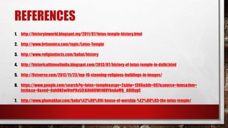REFERENCES
1. http://historyinworld.blogspot.my/2011/07/lotus-temple-history.html
2. http://www.britannica.com/topic/Lotus-Temple
3. http://www.religionfacts.com/bahai/history
4. http://historicaltimeofindia.blogspot.com/2013/07/history-of-lotus-temple-in-delhi.html
5. http://listverse.com/2012/11/23/top-10-stunning-religious-buildings-in-images/
6. https://www.google.com/search?q=lotus+temple&espv=2&biw=1366&bih=667&source=lnms&tbm=
isch&sa=X&ved=0ahUKEwiVmPXv5ZLKAhUOWI4KHYknAoMQ_AUIBygC
7. http://www.ghumakkar.com/baha%E2%80%99i-house-of-worship-%E2%80%93-the-lotus-temple/
 