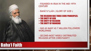 - FOUNDED IN IRAN IN THE MID-19TH
CENTURY
- BAHÁ’U‘LLÁH ( GLORY OF GOD )
- THE RELIGION HAS THREE CORE PRINCIPLES:
> THE UNITY OF GOD
> THE UNITY OF RELIGION
> THE UNITY OF MANKIND
- HAS AS MANY AS 7 MILLION FOLLOWERS
WORLDWIDE
- SECOND-MOST WIDELY DISTRIBUTED
RELIGION AFTER CHRISTIANITY
Baha‘i Faith
 