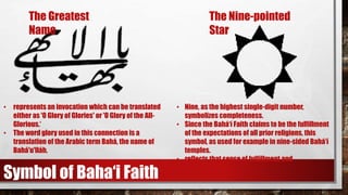 • represents an invocation which can be translated
either as 'O Glory of Glories' or 'O Glory of the All-
Glorious.‘
• The word glory used in this connection is a
translation of the Arabic term Bahá, the name of
Bahá'u'lláh.
• Nine, as the highest single-digit number,
symbolizes completeness.
• Since the Bahá‘í Faith claims to be the fulfillment
of the expectations of all prior religions, this
symbol, as used for example in nine-sided Bahá’í
temples.
• reflects that sense of fulfillment and
completeness.
The Greatest
Name
The Nine-pointed
Star
Symbol of Baha‘i Faith
 