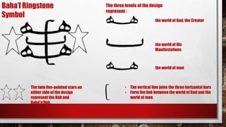 Baha’I Ringstone
Symbol
The three levels of the design
represent :
the world of God, the Creator
the world of His
Manifestations
the world of man
• The vertical line joins the three horizantal bars
• Form the link between the world of God and the
world of man.
The twin five-pointed stars on
either side of the design
represent the Báb and
Bahá'u'lláh,
 