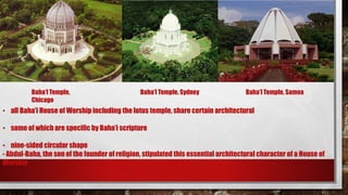 Baha’I Temple,
Chicago
Baha’I Temple, Sydney Baha’I Temple, Samoa
• all Baha’i House of Worship including the lotus temple, share certain architectural
• some of which are specific by Baha’i scripture
• nine-sided circular shape
- Abdul-Baha, the son of the founder of religion, stipulated this essential architectural character of a House of
Worship
 