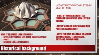- CONSTRUCTION COMPLETED IN
YEAR OF 1986
- BUILT BY IRANIAN ARCHITECT,
FARIBORZ SAHBA WHO NOW LIVES IN
CANADA
- SPENT 10 YEARS IN DESIGNING AND
PROJECT MANAGEMENT
- WITH THE HELP OF A TEAM OF ABOUT
800 ENGINEERS, TECHNICIANS,
ARTISANS AND WORKER
Historical background
WHY IT IS NAMED LOTUS TEMPLE?
- LOTUS IS A SYMBOL OF LOVE, PEACE, IMMORTALITY AND
PURITY
- DESIGNED LIKE A LOTUS FLOWER
 