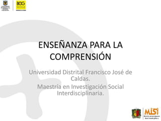 ENSEÑANZA PARA LA COMPRENSIÓN Universidad Distrital Francisco José de Caldas. Maestría en Investigación Social Interdisciplinaria. 