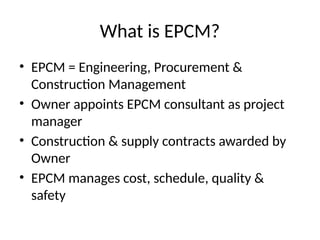 What is EPCM?
• EPCM = Engineering, Procurement &
Construction Management
• Owner appoints EPCM consultant as project
manager
• Construction & supply contracts awarded by
Owner
• EPCM manages cost, schedule, quality &
safety
 