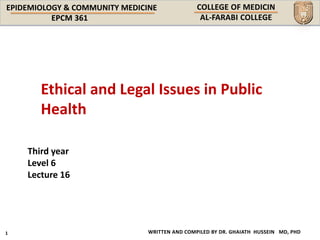 EPIDEMIOLOGY & COMMUNITY MEDICINE
WRITTEN AND COMPILED BY DR. GHAIATH HUSSEIN MD, PHD
Third year
Level 6
Lecture 16
Ethical and Legal Issues in Public
Health
 