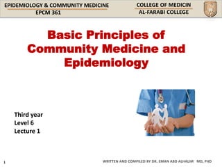 EPIDEMIOLOGY & COMMUNITY MEDICINE
WRITTEN AND COMPILED BY DR. EMAN ABD ALHALIM MD, PHD
Basic Principles of
Community Medicine and
Epidemiology
Third year
Level 6
Lecture 1
 