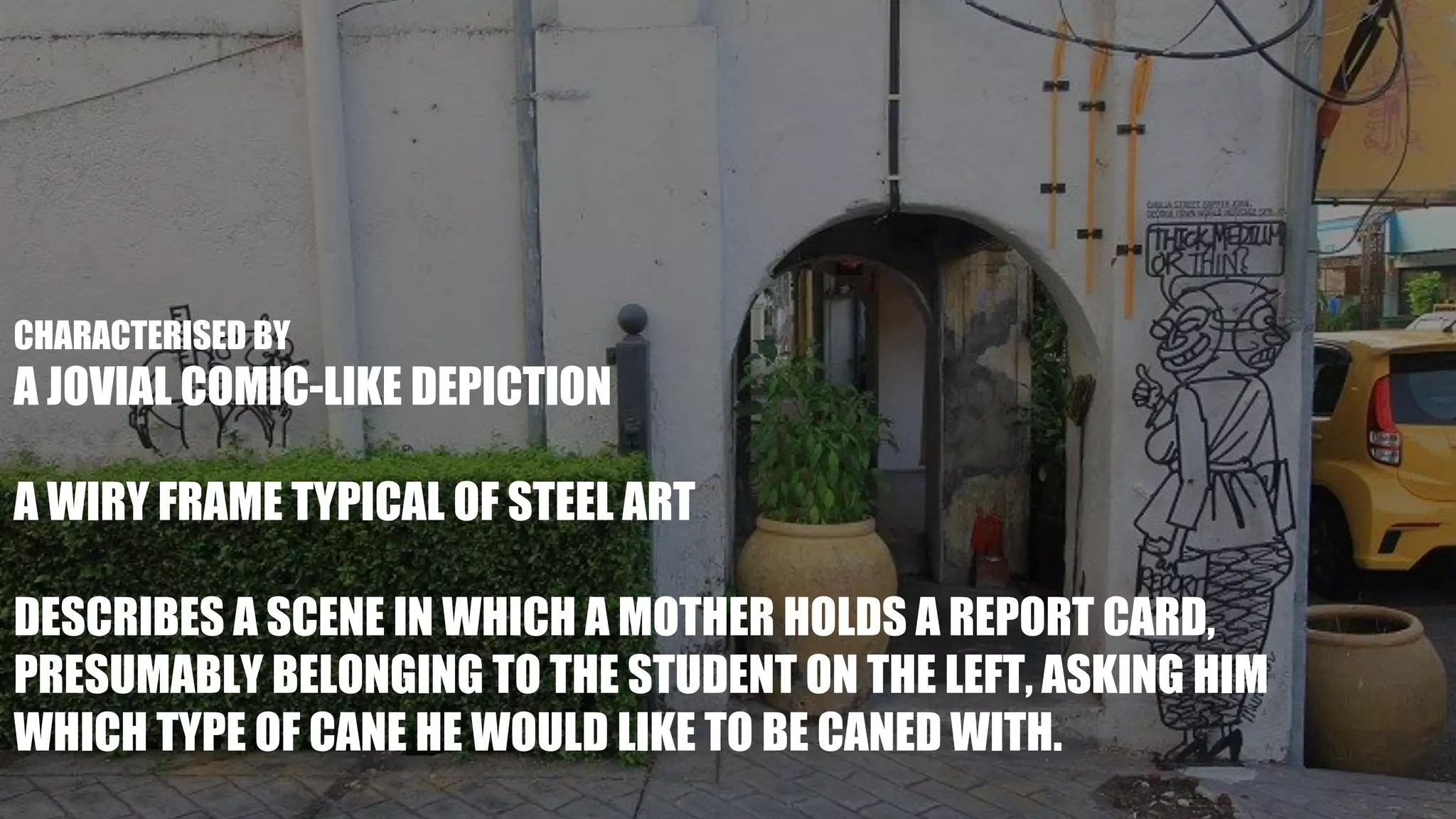 CHARACTERISED BY
A JOVIAL COMIC-LIKE DEPICTION
A WIRY FRAME TYPICAL OF STEEL ART
DESCRIBES A SCENE IN WHICH A MOTHER HOLDS A REPORT CARD,
PRESUMABLY BELONGING TO THE STUDENT ON THE LEFT, ASKING HIM
WHICH TYPE OF CANE HE WOULD LIKE TO BE CANED WITH.
 