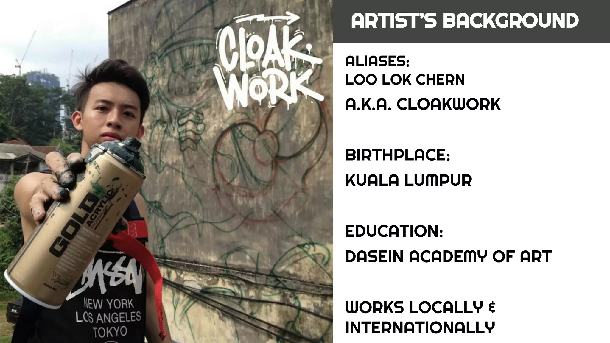 ALIASES:
LOO LOK CHERN
A.K.A. CLOAKWORK
BIRTHPLACE:
KUALA LUMPUR
EDUCATION:
DASEIN ACADEMY OF ART
WORKS LOCALLY &
INTERNATIONALLY
ARTIST’S BACKGROUND
 