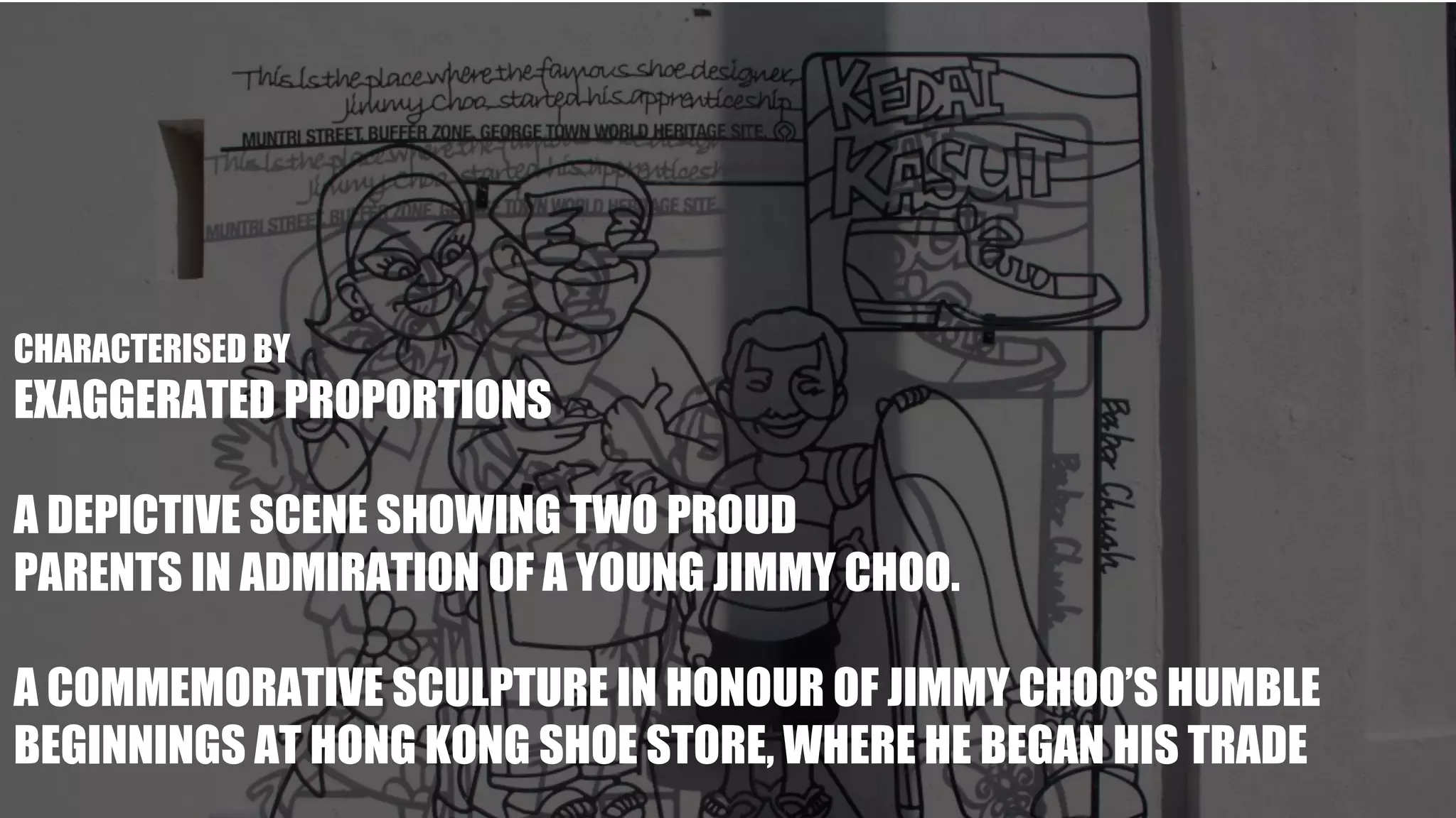 -
CHARACTERISED BY
EXAGGERATED PROPORTIONS
A DEPICTIVE SCENE SHOWING TWO PROUD
PARENTS IN ADMIRATION OF A YOUNG JIMMY CHOO.
A COMMEMORATIVE SCULPTURE IN HONOUR OF JIMMY CHOO’S HUMBLE
BEGINNINGS AT HONG KONG SHOE STORE, WHERE HE BEGAN HIS TRADE
 