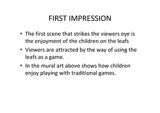 FIRST IMPRESSION
• The first scene that strikes the viewers eye is
the enjoyment of the children on the leafs
• Viewers are attracted by the way of using the
leafs as a game.
• In the mural art above shows how children
enjoy playing with traditional games.
 