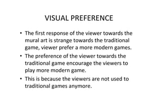 VISUAL PREFERENCE
• The first response of the viewer towards the
mural art is strange towards the traditional
game, viewer prefer a more modern games.
• The preference of the viewer towards the
traditional game encourage the viewers to
play more modern game.
• This is because the viewers are not used to
traditional games anymore.
 