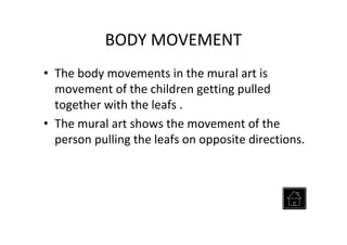 BODY MOVEMENT
• The body movements in the mural art is
movement of the children getting pulled
together with the leafs .
• The mural art shows the movement of the
person pulling the leafs on opposite directions.
 