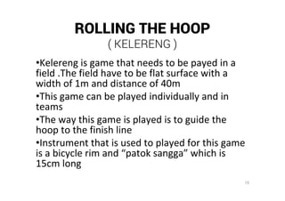 15
ROLLING THE HOOP
( KELERENG )
•Kelereng is game that needs to be payed in a
field .The field have to be flat surface with a
width of 1m and distance of 40m
•This game can be played individually and in
teams
•The way this game is played is to guide the
hoop to the finish line
•Instrument that is used to played for this game
is a bicycle rim and “patok sangga” which is
15cm long
 