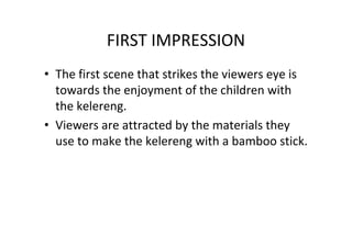 FIRST IMPRESSION
• The first scene that strikes the viewers eye is
towards the enjoyment of the children with
the kelereng.
• Viewers are attracted by the materials they
use to make the kelereng with a bamboo stick.
 