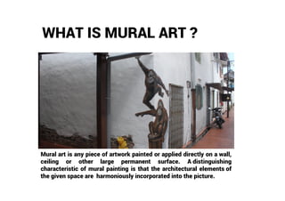 WHAT IS MURAL ART ?
Mural art is any piece of artwork painted or applied directly on a wall,
ceiling or other large permanent surface. A distinguishing
characteristic of mural painting is that the architectural elements of
the given space are harmoniously incorporated into the picture.
 