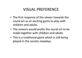 VISUAL PREFERENCE
• The first response of the viewer towards the
mural art as an exciting game to play with
children and adults.
• The viewers would prefer the mural art to be
made together with children and adults.
• This is a traditional game which is still being
played in the society nowdays.
 