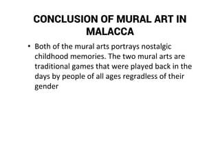 CONCLUSION OF MURAL ART IN
MALACCA
• Both of the mural arts portrays nostalgic
childhood memories. The two mural arts are
traditional games that were played back in the
days by people of all ages regradless of their
gender
 