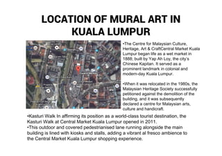 LOCATION OF MURAL ART IN
KUALA LUMPUR
•The Centre for Malaysian Culture,
Heritage, Art & CraftCentral Market Kuala
Lumpur began life as a wet market in
1888; built by Yap Ah Loy, the city’s
Chinese Kapitan. It served as a
prominent landmark in colonial and
modern-day Kuala Lumpur.
•When it was relocated in the 1980s, the
Malaysian Heritage Society successfully
petitioned against the demolition of the
building, and it was subsequently
declared a centre for Malaysian arts,
culture and handicraft.
•Kasturi Walk In affirming its position as a world-class tourist destination, the
Kasturi Walk at Central Market Kuala Lumpur opened in 2011.
•This outdoor and covered pedestrianised lane running alongside the main
building is lined with kiosks and stalls, adding a vibrant al fresco ambience to
the Central Market Kuala Lumpur shopping experience.
 