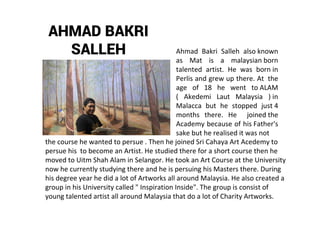 AHMAD BAKRI
SALLEH Ahmad Bakri Salleh also known
as Mat is a malaysian born
talented artist. He was born in
Perlis and grew up there. At the
age of 18 he went to ALAM
( Akedemi Laut Malaysia ) in
Malacca but he stopped just 4
months there. He joined the
Academy because of his Father's
sake but he realised it was not
the course he wanted to persue . Then he joined Sri Cahaya Art Acedemy to
persue his to become an Artist. He studied there for a short course then he
moved to Uitm Shah Alam in Selangor. He took an Art Course at the University
now he currently studying there and he is persuing his Masters there. During
his degree year he did a lot of Artworks all around Malaysia. He also created a
group in his University called " Inspiration Inside". The group is consist of
young talented artist all around Malaysia that do a lot of Charity Artworks.
 