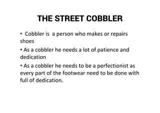 THE STREET COBBLER
• Cobbler is a person who makes or repairs
shoes
• As a cobbler he needs a lot of patience and
dedication
• As a cobbler he needs to be a perfectionist as
every part of the footwear need to be done with
full of dedication.
 