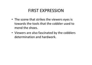 FIRST EXPRESSION
• The scene that strikes the viewers eyes is
towards the tools that the cobbler used to
mend the shoes.
• Viewers are also fascinated by the cobblers
determination and hardwork.
 