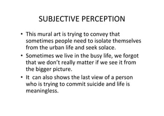 SUBJECTIVE PERCEPTION
• This mural art is trying to convey that
sometimes people need to isolate themselves
from the urban life and seek solace.
• Sometimes we live in the busy life, we forgot
that we don’t really matter if we see it from
the bigger picture.
• It can also shows the last view of a person
who is trying to commit suicide and life is
meaningless.
 