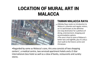 LOCATION OF MURAL ART IN
MALACCA
TAMAN MALACCA RAYA
•Melaka Raya needs no introduction to
Malacca’s urbanites and regular visitors,
as it is well-known as the definitive
one-stop destination for a plethora of
dining, entertainment, shopping and
accommodation options.
•The area is host to some of Malacca’s
better bars and nightlife, plus it’s only a
short walk to the historic centre and
Chinatown.
•Regarded by some as Malacca’s core, this area consists of two shopping
centers’, a medical centre, two serviced apartment hotels and a 5-Star
international class hotel as well as a slew of banks, restaurants and sundry
stores.
 