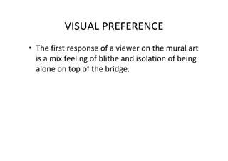 VISUAL PREFERENCE
• The first response of a viewer on the mural art
is a mix feeling of blithe and isolation of being
alone on top of the bridge.
 