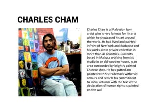 CHARLES CHAM
Charles Cham is a Malaysian born
artist who is very famous for his arts
which he showcased his art around
the world. He had lived and painted
infront of New York and Budapest and
his works are in private collection in
more than 40 countries. Currently
based in Malacca working from his
studio in an old wooden house, in an
area surrounded by brightly painted
Chinese shop. He has gutted and
painted with his trademark with vivid
colours and dedicts his commitment
to social activism with the text of the
declaration of human rights is painted
on the wall
 