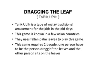 DRAGGING THE LEAF
( TARIK UPIH )
• Tarik Upih is a type of malay tradisional
amusement for the kids in the old days
• This game is known in a few asian countries
• They uses fallen palm leaves to play this game
• This game requires 2 people, one person have
to be the person dragginf the leaves and the
other person sits on the leaves
 
