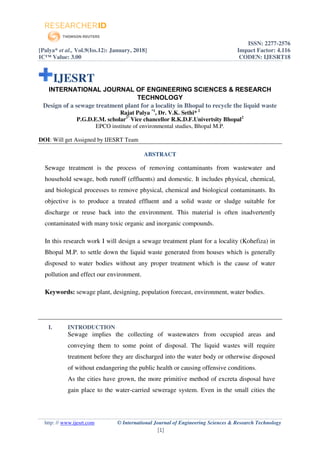 ISSN: 2277-2576
[Palya* et al., Vol.9(Iss.12): January, 2018] Impact Factor: 4.116
IC™ Value: 3.00 CODEN: IJESRT18
http: // www.ijesrt.com © International Journal of Engineering Sciences & Research Technology
[1]
IJESRT
INTERNATIONAL JOURNAL OF ENGINEERING SCIENCES & RESEARCH
TECHNOLOGY
Design of a sewage treatment plant for a locality in Bhopal to recycle the liquid waste
Rajat Palya *1
, Dr. V.K. Sethi* 2
P.G.D.E.M. scholar1*
Vice chancellor R.K.D.F.Univertsity Bhopal2
EPCO institute of environmental studies, Bhopal M.P.
DOI: Will get Assigned by IJESRT Team
ABSTRACT
Sewage treatment is the process of removing contaminants from wastewater and
household sewage, both runoff (effluents) and domestic. It includes physical, chemical,
and biological processes to remove physical, chemical and biological contaminants. Its
objective is to produce a treated effluent and a solid waste or sludge suitable for
discharge or reuse back into the environment. This material is often inadvertently
contaminated with many toxic organic and inorganic compounds.
In this research work I will design a sewage treatment plant for a locality (Kohefiza) in
Bhopal M.P. to settle down the liquid waste generated from houses which is generally
disposed to water bodies without any proper treatment which is the cause of water
pollution and effect our environment.
Keywords: sewage plant, designing, population forecast, environment, water bodies.
I. INTRODUCTION
Sewage implies the collecting of wastewaters from occupied areas and
conveying them to some point of disposal. The liquid wastes will require
treatment before they are discharged into the water body or otherwise disposed
of without endangering the public health or causing offensive conditions.
As the cities have grown, the more primitive method of excreta disposal have
gain place to the water-carried sewerage system. Even in the small cities the
 