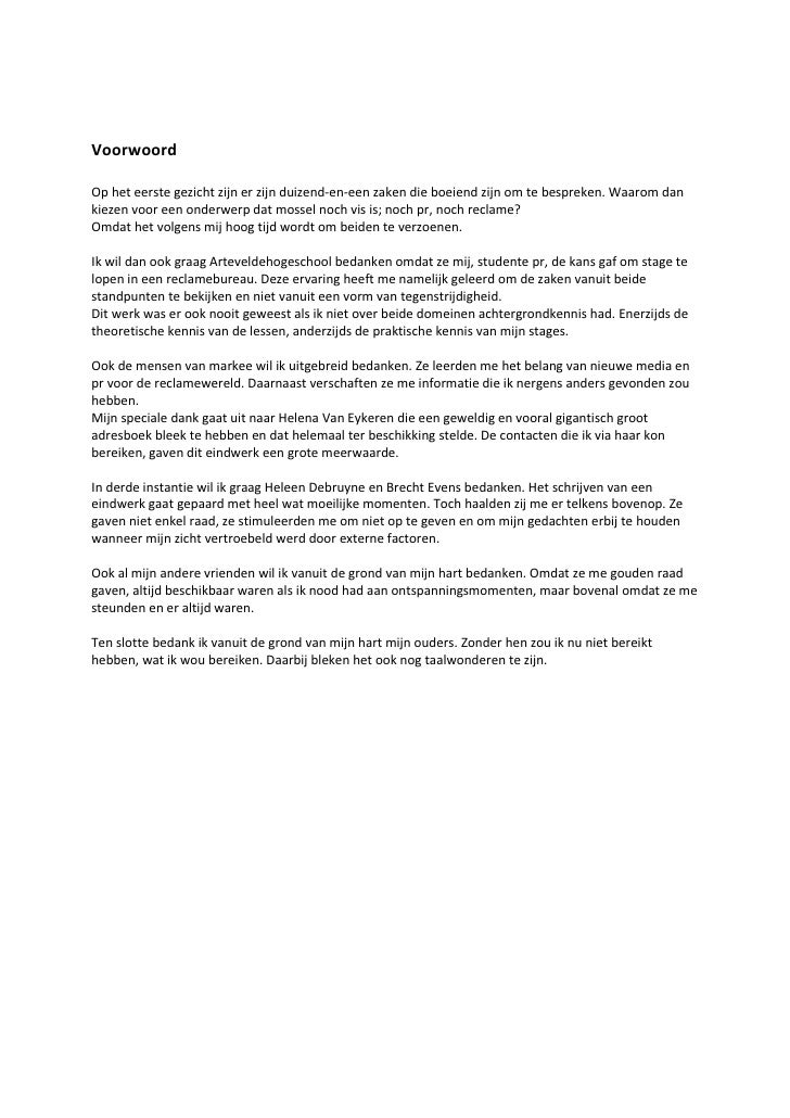 voorwoord van een thesis In het voorwoord informeer je de lezer over je ervaringen tijdens het schrijven van je scriptie daarnaast kun je het voorwoord gebruiken om de lezer op weg te helpen en om mensen te bedanken die je hebben geholpen met je scriptie. voorwoord van een thesis In het voorwoord informeer je de lezer over je ervaringen tijdens het schrijven van je scriptie daarnaast kun je het voorwoord gebruiken om de lezer op weg te helpen en om mensen te bedanken die je hebben geholpen met je scriptie.