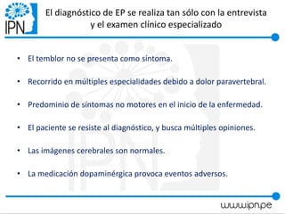 El diagnóstico de EP se realiza tan sólo con la entrevista
y el examen clínico especializado
• El temblor no se presenta como síntoma.
• Recorrido en múltiples especialidades debido a dolor paravertebral.
• Predominio de síntomas no motores en el inicio de la enfermedad.
• El paciente se resiste al diagnóstico, y busca múltiples opiniones.
• Las imágenes cerebrales son normales.
• La medicación dopaminérgica provoca eventos adversos.
 