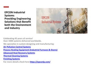 EPCON Industrial
Systems
Providing Engineering
Solutions that Benefit
both the Environment
and Industry
Celebrating 45 years of service!
Over 4300 systems delivered worldwide.
We specialize in custom designing and manufacturing:
Air Pollution Control Systems
Process Heating Equipment (Industrial Furnaces & Ovens)
Advanced Heat Recovery Systems
Thermal Cleaning Systems
Finishing Systems
For more details check here https://epconlp.com/
 