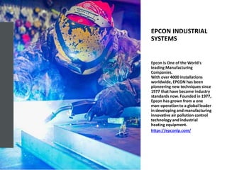 EPCON INDUSTRIAL
SYSTEMS
Epcon is One of the World's
leading Manufacturing
Companies.
With over 4000 installations
worldwide, EPCON has been
pioneering new techniques since
1977 that have become industry
standards now. Founded in 1977,
Epcon has grown from a one
man-operation to a global leader
in developing and manufacturing
innovative air pollution control
technology and industrial
heating equipment.
https://epconlp.com/
 