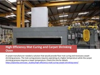 High Efficiency Mat Curing and Carpet Shrinking
Oven
A carpet manufacturer needed a solution that would provide floor mat curing and necessary carpet
shrinking process. The mat curing process requires operating at a higher temperature while the carpet
shrinking process requires a lower temperature. Check this link for details
https://epconlp.com/case_studies/high-efficiency-matt-curing-carpet-shrinking-oven/
 
