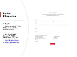 Contact
Information
• PLANT
• Business Hours are from
8:00 A.M. to 5:00 P.M.
Monday – Friday
• 17777 I-45 South
Conroe, TX 77385
Office: (936) 273-3300
• epcon@epconlp.com
• https://epconlp.com
 