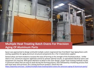 Multiple Heat Treating Batch Ovens For Precision
Aging Of Aluminum Parts
Epcon was approached to design and build multiple custom engineered Gas Fired Batch Type Aging Ovens with
cooling capabilities for aging aluminum structural components for a Tier 1 Automotive supplier.
Several alloys are heat treated to increase the ease of forming or the strength of the finished product. Unlike
steel or iron, aluminum requires rigid heat control to achieve optimal results, so specialized industrial ovens and
equipment are required. With great attention to detail in the oven design, proper heat treating methods results
in aluminum alloys that are easy to work during the forming process, then followed by a hardening process that
will resist wear and corrosion, for a lasting aluminum product. Check this link
https://epconlp.com/case_studies/multiple-heat-treating-batch-ovens-for-precision-aging-of-aluminum-parts/
 