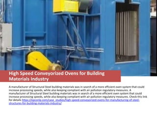 High Speed Conveyorized Ovens for Building
Materials Industry
A manufacturer of Structural Steel building materials was in search of a more efficient oven system that could
increase processing speeds, while also keeping compliant with air pollution regulatory measures. A
manufacturer of Structural Steel building materials was in search of a more efficient oven system that could
increase processing speeds, while also keeping compliant with air pollution regulatory measures. Check this link
for details https://epconlp.com/case_studies/high-speed-conveyorized-ovens-for-manufacturing-of-steel-
structures-for-building-materials-industry/
 