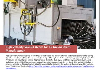 High Velocity Wicket Ovens for 55 Gallon Drum
Manufacturer
A 55 Gallon Drum manufacture needed new wicket ovens and a more efficient and effective solution for curing
the lids to the Drums. These Ovens need to be designed for high-production efficiency, processing between 720-
750 Drums per Hour. Epcon utilized its proprietary design for dual laying and triple laying Wicket Oven. Long
wickets are attached to the oven conveyors acting as placeholders or carriers as sheet steel parts are stacked in
between wickets. In this application, 55 gallon drum lids fall between the wickets and are conveyed through the
oven. Visit this link for details https://epconlp.com/case_studies/high-velocity-wicket-ovens-for-55-gallon-drum-
manufacturer/
 