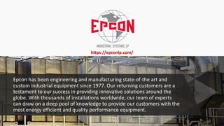 Epcon has been engineering and manufacturing state-of-the art and
custom industrial equipment since 1977. Our returning customers are a
testament to our success in providing innovative solutions around the
globe. With thousands of installations worldwide, our team of experts
can draw on a deep pool of knowledge to provide our customers with the
most energy efficient and quality performance equipment.
https://epconlp.com/
 