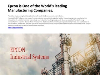 Epcon is One of the World's leading
Manufacturing Companies.
Providing Engineering Solutions that Benefit both the Environment and Industry.
Founded in 1977, Epcon has grown from a one man-operation to a global leader in developing and manufacturing
innovative air pollution control technology and industrial heating equipment. Epcon prides itself on delivering
comprehensive systems that perform for decades. No two system are alike; every industrial process and application is
one-of-a-kind, and that is why we specialize in systems specifically engineered and handcrafted, tailored to each unique
manufacturing process and its operational demands.
https://epconlp.com/
 