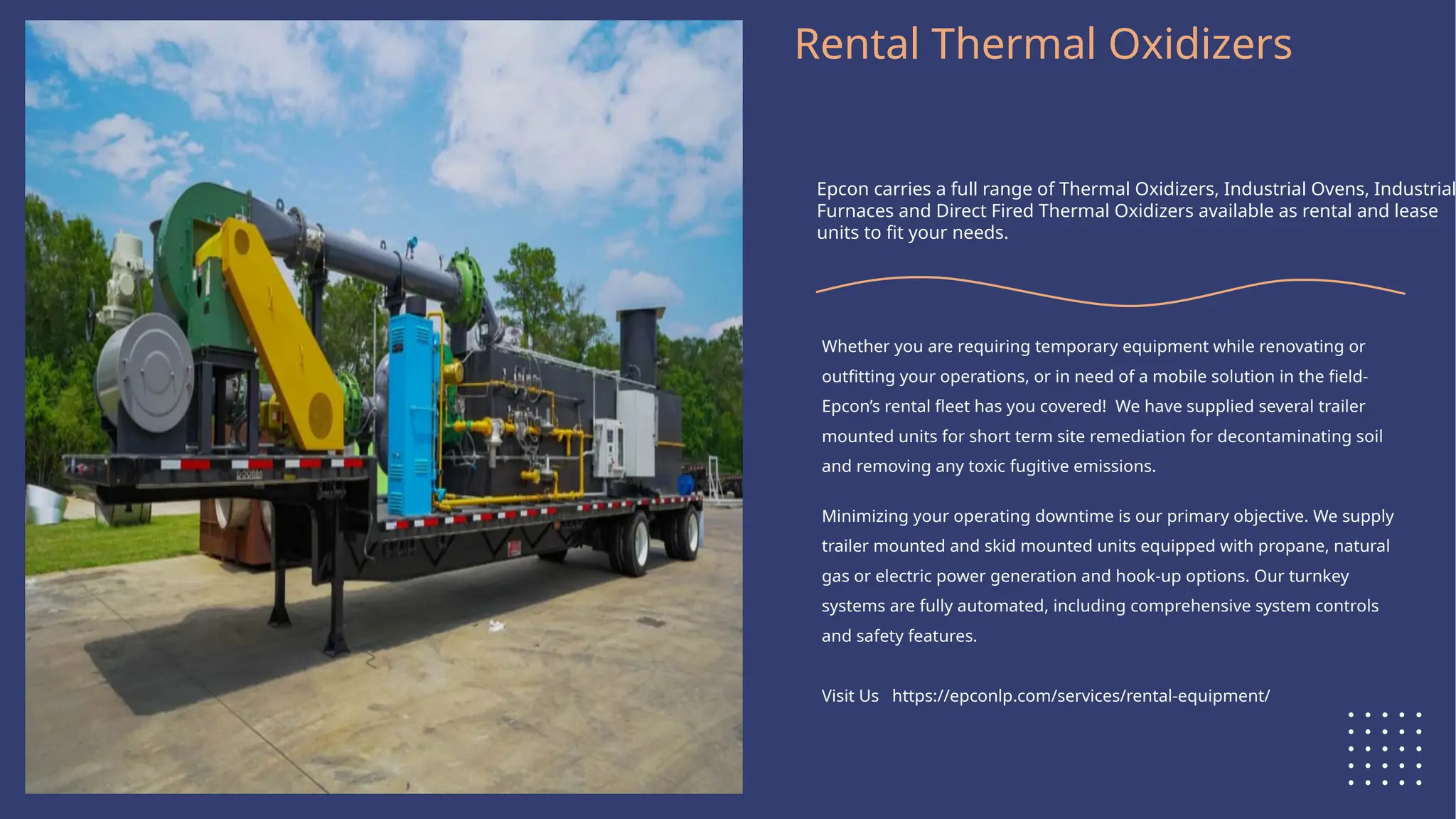 Logo Here
Rental Thermal Oxidizers
Epcon carries a full range of Thermal Oxidizers, Industrial Ovens, Industrial
Furnaces and Direct Fired Thermal Oxidizers available as rental and lease
units to fit your needs.
Whether you are requiring temporary equipment while renovating or
outfitting your operations, or in need of a mobile solution in the field-
Epcon’s rental fleet has you covered! We have supplied several trailer
mounted units for short term site remediation for decontaminating soil
and removing any toxic fugitive emissions.
Minimizing your operating downtime is our primary objective. We supply
trailer mounted and skid mounted units equipped with propane, natural
gas or electric power generation and hook-up options. Our turnkey
systems are fully automated, including comprehensive system controls
and safety features.
Visit Us https://epconlp.com/services/rental-equipment/
 