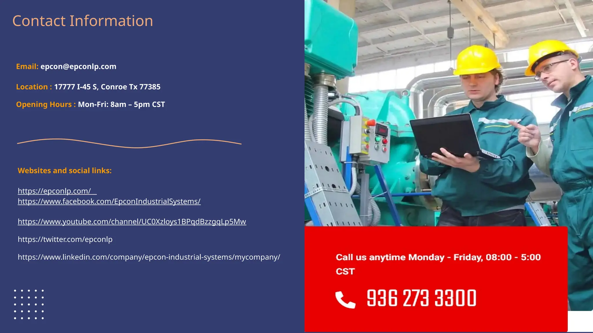 Logo Here
Contact Information
Email: epcon@epconlp.com
Location : 17777 I-45 S, Conroe Tx 77385
Opening Hours : Mon-Fri: 8am – 5pm CST
Websites and social links:
https://epconlp.com/
https://www.facebook.com/EpconIndustrialSystems/
https://www.youtube.com/channel/UC0Xzloys1BPqdBzzgqLp5Mw
https://twitter.com/epconlp
https://www.linkedin.com/company/epcon-industrial-systems/mycompany/
 