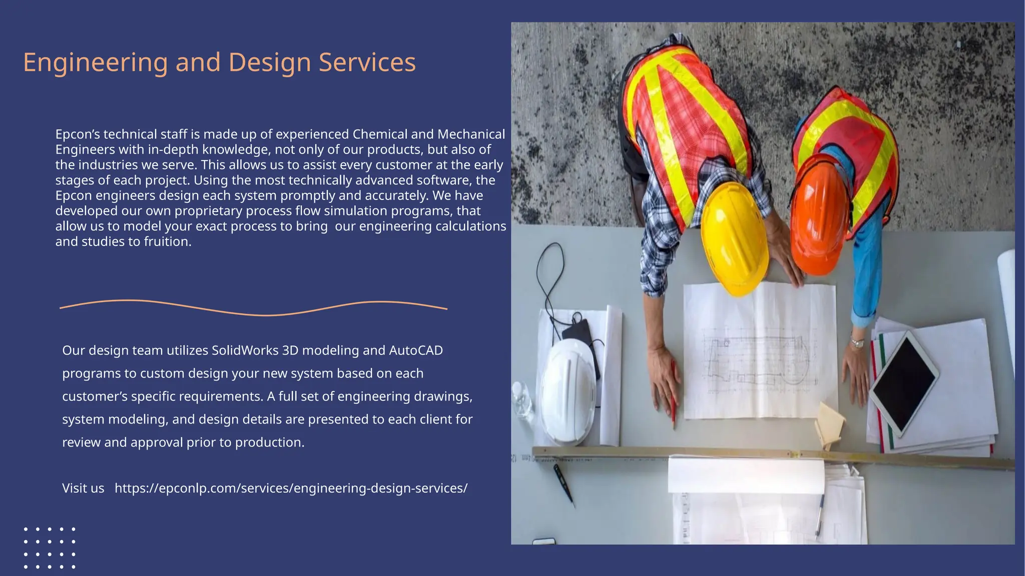 Logo Here
Engineering and Design Services
Epcon’s technical staff is made up of experienced Chemical and Mechanical
Engineers with in-depth knowledge, not only of our products, but also of
the industries we serve. This allows us to assist every customer at the early
stages of each project. Using the most technically advanced software, the
Epcon engineers design each system promptly and accurately. We have
developed our own proprietary process flow simulation programs, that
allow us to model your exact process to bring our engineering calculations
and studies to fruition.
Our design team utilizes SolidWorks 3D modeling and AutoCAD
programs to custom design your new system based on each
customer’s specific requirements. A full set of engineering drawings,
system modeling, and design details are presented to each client for
review and approval prior to production.
Visit us https://epconlp.com/services/engineering-design-services/
 