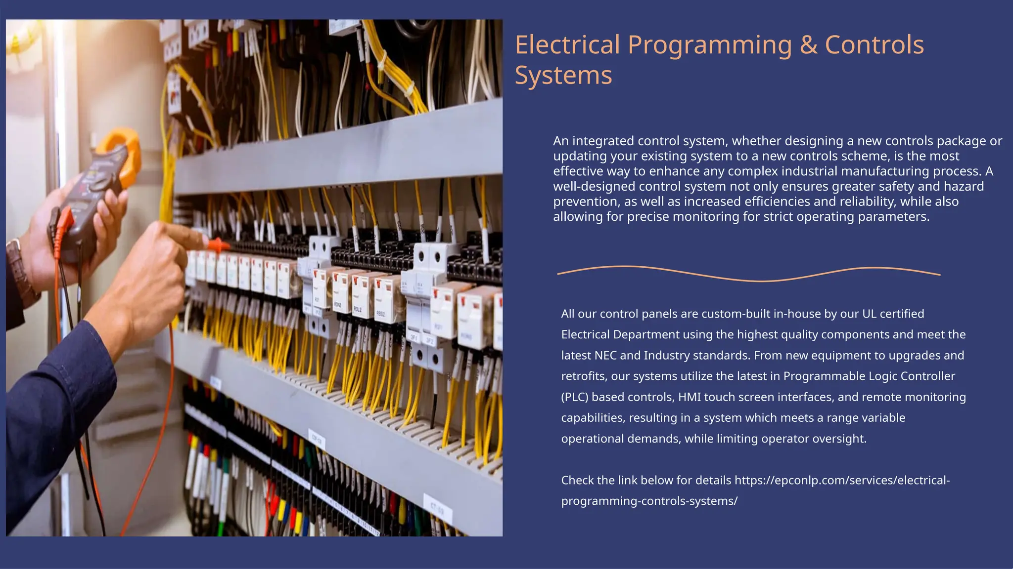 Logo Here
Electrical Programming & Controls
Systems
An integrated control system, whether designing a new controls package or
updating your existing system to a new controls scheme, is the most
effective way to enhance any complex industrial manufacturing process. A
well-designed control system not only ensures greater safety and hazard
prevention, as well as increased efficiencies and reliability, while also
allowing for precise monitoring for strict operating parameters.
All our control panels are custom-built in-house by our UL certified
Electrical Department using the highest quality components and meet the
latest NEC and Industry standards. From new equipment to upgrades and
retrofits, our systems utilize the latest in Programmable Logic Controller
(PLC) based controls, HMI touch screen interfaces, and remote monitoring
capabilities, resulting in a system which meets a range variable
operational demands, while limiting operator oversight.
Check the link below for details https://epconlp.com/services/electrical-
programming-controls-systems/
 