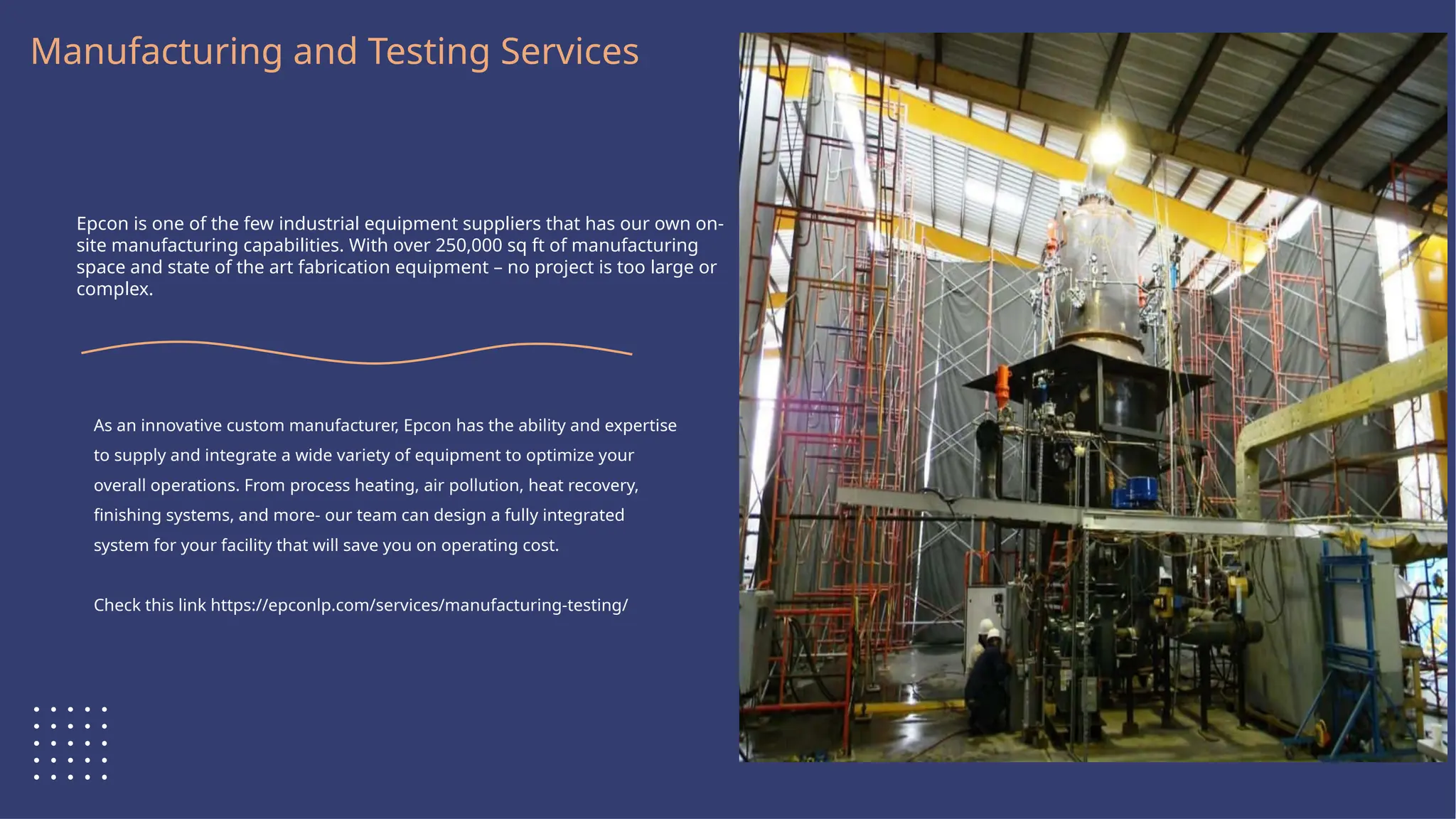 Logo Here
Manufacturing and Testing Services
Epcon is one of the few industrial equipment suppliers that has our own on-
site manufacturing capabilities. With over 250,000 sq ft of manufacturing
space and state of the art fabrication equipment – no project is too large or
complex.
As an innovative custom manufacturer, Epcon has the ability and expertise
to supply and integrate a wide variety of equipment to optimize your
overall operations. From process heating, air pollution, heat recovery,
finishing systems, and more- our team can design a fully integrated
system for your facility that will save you on operating cost.
Check this link https://epconlp.com/services/manufacturing-testing/
 